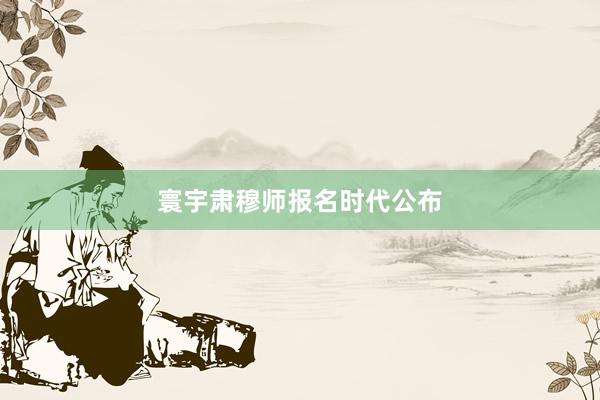 寰宇肃穆师报名时代公布