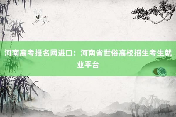 河南高考报名网进口：河南省世俗高校招生考生就业平台