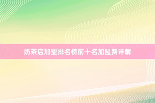 奶茶店加盟排名榜前十名加盟费详解