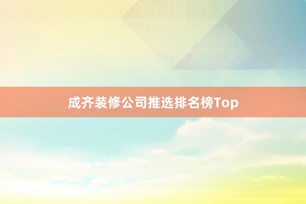 成齐装修公司推选排名榜Top