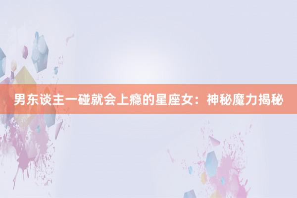男东谈主一碰就会上瘾的星座女：神秘魔力揭秘