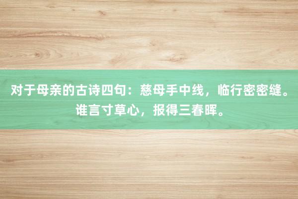 对于母亲的古诗四句：慈母手中线，临行密密缝。谁言寸草心，报得三春晖。