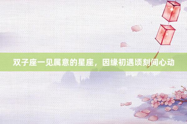 双子座一见属意的星座，因缘初遇顷刻间心动