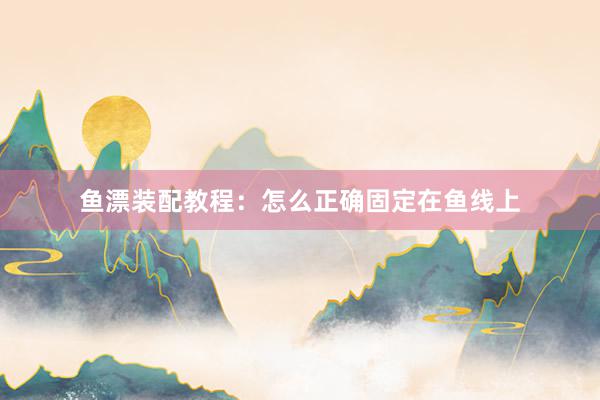 鱼漂装配教程：怎么正确固定在鱼线上