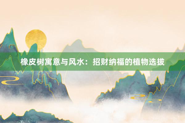 橡皮树寓意与风水：招财纳福的植物选拔